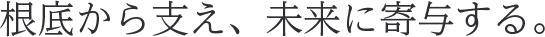 根底から支え、未来に寄与する。